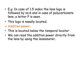 • E.g: In case of 1.5 index the lens logo is
followed by no.6 and in case of polycarbonate
lens, a letter P is seen.
• This logo is nasally located.
 Addition power:
• This is located below the temporal locator
• We can read the addition power directly from
the lens by using the lensometer.
 