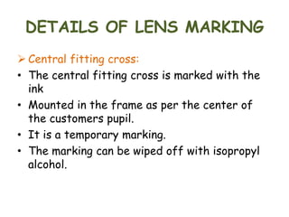 DETAILS OF LENS MARKING
 Central fitting cross:
• The central fitting cross is marked with the
ink
• Mounted in the frame as per the center of
the customers pupil.
• It is a temporary marking.
• The marking can be wiped off with isopropyl
alcohol.
 