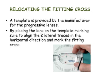 RELOCATING THE FITTING CROSS
• A template is provided by the manufacturer
for the progressive lenses.
• By placing the lens on the template marking
sure to align the 2 lateral traces in the
horizontal direction and mark the fitting
cross.
 