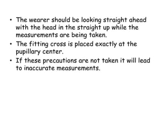 • The wearer should be looking straight ahead
with the head in the straight up while the
measurements are being taken.
• The fitting cross is placed exactly at the
pupillary center.
• If these precautions are not taken it will lead
to inaccurate measurements.
 