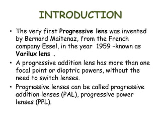INTRODUCTION
• The very first Progressive lens was invented
by Bernard Maitenaz, from the French
company Essel, in the year 1959 –known as
Varilux lens .
• A progressive addition lens has more than one
focal point or dioptric powers, without the
need to switch lenses.
• Progressive lenses can be called progressive
addition lenses (PAL), progressive power
lenses (PPL).
 