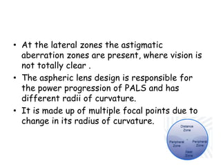 • At the lateral zones the astigmatic
aberration zones are present, where vision is
not totally clear .
• The aspheric lens design is responsible for
the power progression of PALS and has
different radii of curvature.
• It is made up of multiple focal points due to
change in its radius of curvature.
 
