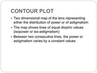 CONTOUR PLOT
 Two dimensional map of the lens representing
either the distribution of power or of astigmatism
 The map shows lines of equal dioptric values
(isopower or iso-astigmatism)
 Between two consecutive lines, the power or
astigmatism varies by a constant values
 