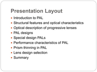 Presentation Layout
 Introduction to PAL
 Structural features and optical characteristics
 Optical description of progressive lenses
 PAL designs
 Special design PALs
 Performance characteristics of PAL
 Prism thinning in PAL
 Lens design selection
 Summary
 