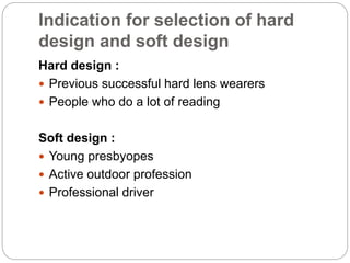 Indication for selection of hard
design and soft design
Hard design :
 Previous successful hard lens wearers
 People who do a lot of reading
Soft design :
 Young presbyopes
 Active outdoor profession
 Professional driver
 