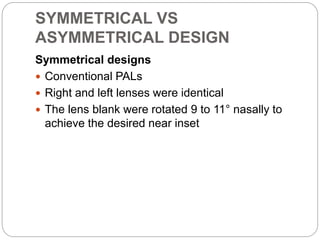 SYMMETRICAL VS
ASYMMETRICAL DESIGN
Symmetrical designs
 Conventional PALs
 Right and left lenses were identical
 The lens blank were rotated 9 to 11° nasally to
achieve the desired near inset
 