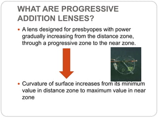 WHAT ARE PROGRESSIVE
ADDITION LENSES?
 A lens designed for presbyopes with power
gradually increasing from the distance zone,
through a progressive zone to the near zone.
 Curvature of surface increases from its minimum
value in distance zone to maximum value in near
zone
 