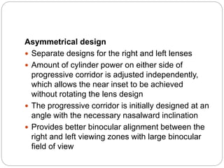 Asymmetrical design
 Separate designs for the right and left lenses
 Amount of cylinder power on either side of
progressive corridor is adjusted independently,
which allows the near inset to be achieved
without rotating the lens design
 The progressive corridor is initially designed at an
angle with the necessary nasalward inclination
 Provides better binocular alignment between the
right and left viewing zones with large binocular
field of view
 