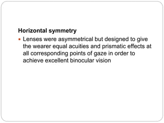 Horizontal symmetry
 Lenses were asymmetrical but designed to give
the wearer equal acuities and prismatic effects at
all corresponding points of gaze in order to
achieve excellent binocular vision
 