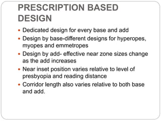 PRESCRIPTION BASED
DESIGN
 Dedicated design for every base and add
 Design by base-different designs for hyperopes,
myopes and emmetropes
 Design by add- effective near zone sizes change
as the add increases
 Near inset position varies relative to level of
presbyopia and reading distance
 Corridor length also varies relative to both base
and add.
 