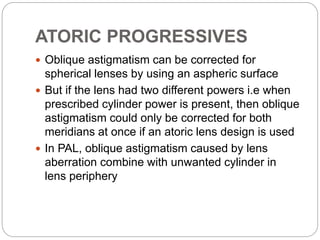 ATORIC PROGRESSIVES
 Oblique astigmatism can be corrected for
spherical lenses by using an aspheric surface
 But if the lens had two different powers i.e when
prescribed cylinder power is present, then oblique
astigmatism could only be corrected for both
meridians at once if an atoric lens design is used
 In PAL, oblique astigmatism caused by lens
aberration combine with unwanted cylinder in
lens periphery
 