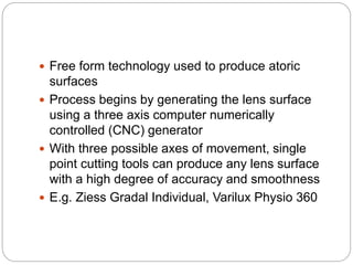  Free form technology used to produce atoric
surfaces
 Process begins by generating the lens surface
using a three axis computer numerically
controlled (CNC) generator
 With three possible axes of movement, single
point cutting tools can produce any lens surface
with a high degree of accuracy and smoothness
 E.g. Ziess Gradal Individual, Varilux Physio 360
 