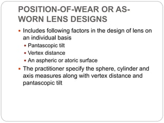 POSITION-OF-WEAR OR AS-
WORN LENS DESIGNS
 Includes following factors in the design of lens on
an individual basis
 Pantascopic tilt
 Vertex distance
 An aspheric or atoric surface
 The practitioner specify the sphere, cylinder and
axis measures along with vertex distance and
pantascopic tilt
 