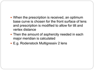  When the prescription is received, an optimum
base curve is chosen for the front surface of lens
and prescription is modified to allow for tilt and
vertex distance
 Then the amount of asphercity needed in each
major meridian is calculated
 E.g. Rodenstock Multigressiv 2 lens
 