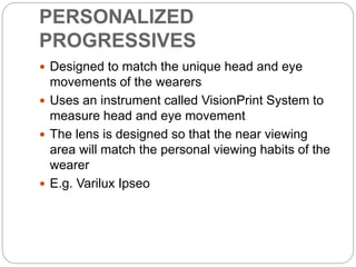 PERSONALIZED
PROGRESSIVES
 Designed to match the unique head and eye
movements of the wearers
 Uses an instrument called VisionPrint System to
measure head and eye movement
 The lens is designed so that the near viewing
area will match the personal viewing habits of the
wearer
 E.g. Varilux Ipseo
 
