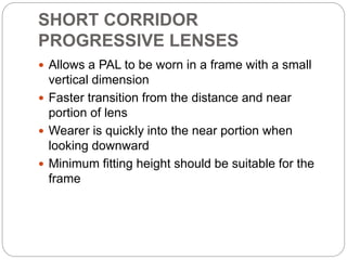 SHORT CORRIDOR
PROGRESSIVE LENSES
 Allows a PAL to be worn in a frame with a small
vertical dimension
 Faster transition from the distance and near
portion of lens
 Wearer is quickly into the near portion when
looking downward
 Minimum fitting height should be suitable for the
frame
 
