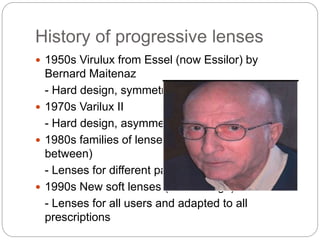 History of progressive lenses
 1950s Virulux from Essel (now Essilor) by
Bernard Maitenaz
- Hard design, symmetric lens
 1970s Varilux II
- Hard design, asymmetric
 1980s families of lenses ( hard , soft and in-
between)
- Lenses for different patient types or uses
 1990s New soft lenses (multi-design)
- Lenses for all users and adapted to all
prescriptions
 