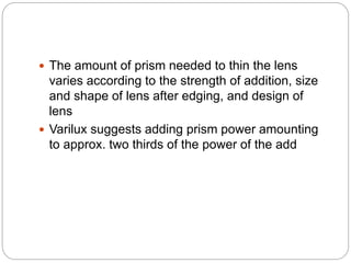  The amount of prism needed to thin the lens
varies according to the strength of addition, size
and shape of lens after edging, and design of
lens
 Varilux suggests adding prism power amounting
to approx. two thirds of the power of the add
 