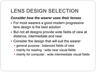 LENS DESIGN SELECTION
Consider how the wearer uses their lenses
 For most wearers a good modern progressive
lens design is the best solution
 But not all designs provide wide fields of view at
distance, intermediate and near
 Consider the design that will suit the wearer
 general purpose : balanced fields of view
 mainly for reading : wide near visual fields
 mainly for computer : wide intermediate visual fields
 