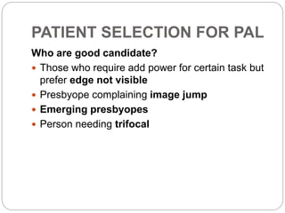 PATIENT SELECTION FOR PAL
Who are good candidate?
 Those who require add power for certain task but
prefer edge not visible
 Presbyope complaining image jump
 Emerging presbyopes
 Person needing trifocal
 