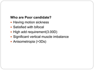 Who are Poor candidate?
 Having motion sickness
 Satisfied with bifocal
 High add requirement(3.00D)
 Significant vertical muscle imbalance
 Anisometropia (>3Ds)
 