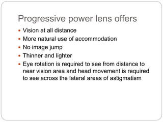 Progressive power lens offers
 Vision at all distance
 More natural use of accommodation
 No image jump
 Thinner and lighter
 Eye rotation is required to see from distance to
near vision area and head movement is required
to see across the lateral areas of astigmatism
 