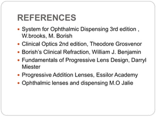 REFERENCES
 System for Ophthalmic Dispensing 3rd edition ,
W.brooks, M. Borish
 Clinical Optics 2nd edition, Theodore Grosvenor
 Borish’s Clinical Refraction, William J. Benjamin
 Fundamentals of Progressive Lens Design, Darryl
Miester
 Progressive Addition Lenses, Essilor Academy
 Ophthalmic lenses and dispensing M.O Jalie
 