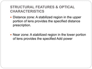 STRUCTURAL FEATURES & OPTICAL
CHARACTERISTICS
 Distance zone: A stabilized region in the upper
portion of lens provides the specified distance
prescription.
 Near zone: A stabilized region in the lower portion
of lens provides the specified Add power
 