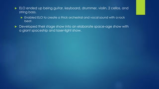  ELO ended up being guitar, keyboard, drummer, violin, 2 cellos, and
string bass.
 Enabled ELO to create a thick orchestral and vocal sound with a rock
beat.
 Developed their stage show into an elaborate space-age show with
a giant spaceship and laser-light show.
 