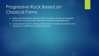 Progressive Rock Based on
Classical Forms
 Style mimicked Rock Bands with Orchestra, however required
musicians to have more extensive classical backgrounds.
 Composed music in classical structures, but also recorded own
versions of well-known classical pieces.
 
