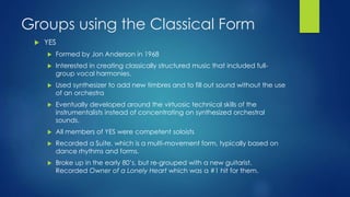 Groups using the Classical Form
 YES
 Formed by Jon Anderson in 1968
 Interested in creating classically structured music that included full-
group vocal harmonies.
 Used synthesizer to add new timbres and to fill out sound without the use
of an orchestra
 Eventually developed around the virtuosic technical skills of the
instrumentalists instead of concentrating on synthesized orchestral
sounds.
 All members of YES were competent soloists
 Recorded a Suite, which is a multi-movement form, typically based on
dance rhythms and forms.
 Broke up in the early 80’s, but re-grouped with a new guitarist.
Recorded Owner of a Lonely Heart which was a #1 hit for them.
 