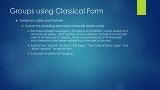 Groups using Classical Form
 Emerson, Lake and Palmer
 Known for recording extended classically based works
 Recorded Modest Mussorgsky’s Pictures at an Exhibition, a work based on a
visit to an art gallery. Each section of music depicts a mood of a particular
work of art that was on display. Music is connected by a “Promenade”
which represents the viewer walking from one work to the next.
 Added new “picture” sections: “The Sage”, “The Curse of Baba Yaga”, and
“Blues Variation” as well as lyrics.
 A top-ten hit album for the group
 
