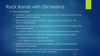 Rock Bands with Orchestras
 The Moody Blues
 Formed in 1964 by musicians with previous roots in blues and rhythm and
blues bands from England.
 Wrote their own music, but their 1st early big hit was a cover of “Go
Now” by Bessie Banks.
 Modified their sound by incorporating the London Festival Orchestra into
their arrangements.
 “Nights in White Satin” was their most popular recording with the orchestra
 It became difficult to work with a large orchestra for many reasons:
 Rehearsals had to be well organized
 Very expensive to tour with many musicians
 Replaced the orchestra with the mellotron, which could imitate the
sounds of the orchestra.
 The Moody Blues did occasionally work with orchestral musicians, but
never added them to their regular personnel.
 