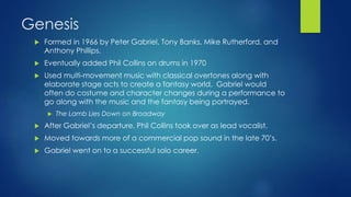 Genesis
 Formed in 1966 by Peter Gabriel, Tony Banks, Mike Rutherford, and
Anthony Phillips.
 Eventually added Phil Collins on drums in 1970
 Used multi-movement music with classical overtones along with
elaborate stage acts to create a fantasy world. Gabriel would
often do costume and character changes during a performance to
go along with the music and the fantasy being portrayed.
 The Lamb Lies Down on Broadway
 After Gabriel’s departure, Phil Collins took over as lead vocalist.
 Moved towards more of a commercial pop sound in the late 70’s.
 Gabriel went on to a successful solo career.
 