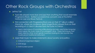 Other Rock Groups with Orchestras
 Jethro Tull
 Typically played more blue and jazz than anything that would resemble
Progressive Rock. Earliest successful live concerts was at the British
National Jazz and Blues Festival.
 First connection with Progressive Rock was on their 2nd album called
Stand Up, where Ian Anderson (lead singer/flutist) played flute on their
recording of J.S. Bach’s Bouree from the Suite in E Minor.
 Used a technique of humming while playing and also used flutter-tonguing
which gave the music more of an energetic drive. These techniques had
been used by other avant-garde musicians looking for new sounds they
could use on traditional instrument.
 Used their music to make statements about society and politics
 Critical of organized religion
 Anti-drugs
 Anti-nuclear power
 