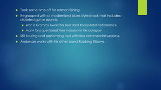  Took some time off for salmon fishing
 Regrouped with a modernized blues styled rock that included
distorted guitar sounds.
 Won a Grammy Award for Best Hard Rock/Metal Performance
 Many fans questioned their inclusion in this category
 Still touring and performing, but with less commercial success.
 Anderson works with his other band Rubbing Elbows.
 