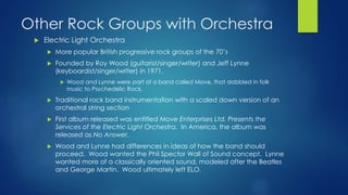 Other Rock Groups with Orchestra
 Electric Light Orchestra
 More popular British progressive rock groups of the 70’s
 Founded by Roy Wood (guitarist/singer/writer) and Jeff Lynne
(keyboardist/singer/writer) in 1971.
 Wood and Lynne were part of a band called Move, that dabbled in folk
music to Psychedelic Rock.
 Traditional rock band instrumentation with a scaled down version of an
orchestral string section
 First album released was entitled Move Enterprises Ltd. Presents the
Services of the Electric Light Orchestra. In America, the album was
released as No Answer.
 Wood and Lynne had differences in ideas of how the band should
proceed. Wood wanted the Phil Spector Wall of Sound concept. Lynne
wanted more of a classically oriented sound, modeled after the Beatles
and George Martin. Wood ultimately left ELO.
 
