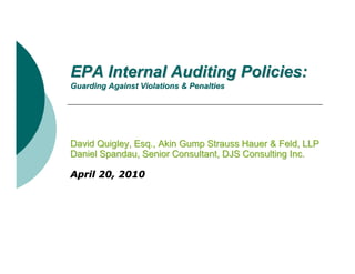 EPA Internal Auditing Policies:
Guarding Against Violations & Penalties




David Quigley, Esq., Akin Gump Strauss Hauer & Feld, LLP
Daniel Spandau, Senior Consultant, DJS Consulting Inc.

April 20, 2010
 