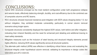 CONCLUSIONS:
1. Hybrid SRC structures emerged as the most resilient configuration under both progressive collapse
and seismic loads, effectively balancing strength, ductility, and cost-efficiency due to the combined use
of composite columns and RC beams.
2. RCC structures showed improved resistance post-mitigation with DCR values dropping below 1.5, but
without mitigation, they exhibited moderate vulnerability, particularly in corner column removal
scenarios along longer spans.
3. Composite structures consistently displayed the highest DCR values, both before and after mitigation,
indicating their inherent flexibility and the need for enhanced joint detailing and additional bracing to
meet safety standards.
4. Mitigation measures such as the inclusion of steel bracing and structural integrity elements proved
highly effective, reducing DCR values significantly across all structural systems.
5. The alternate path method (APM) was effective in identifying critical failure zones and evaluating the
structural integrity under hypothetical column removal, validating its importance in design codes like
GSA 2003 and UFC 4-023-03.
 