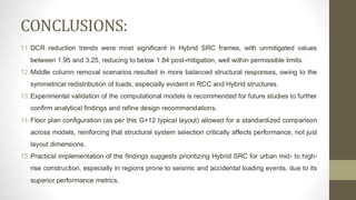 CONCLUSIONS:
11.DCR reduction trends were most significant in Hybrid SRC frames, with unmitigated values
between 1.95 and 3.25, reducing to below 1.84 post-mitigation, well within permissible limits.
12.Middle column removal scenarios resulted in more balanced structural responses, owing to the
symmetrical redistribution of loads, especially evident in RCC and Hybrid structures.
13.Experimental validation of the computational models is recommended for future studies to further
confirm analytical findings and refine design recommendations.
14.Floor plan configuration (as per this G+12 typical layout) allowed for a standardized comparison
across models, reinforcing that structural system selection critically affects performance, not just
layout dimensions.
15.Practical implementation of the findings suggests prioritizing Hybrid SRC for urban mid- to high-
rise construction, especially in regions prone to seismic and accidental loading events, due to its
superior performance metrics.
 