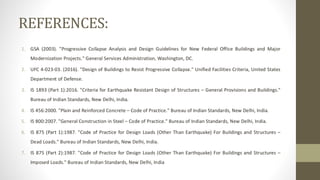 REFERENCES:
1. GSA (2003). "Progressive Collapse Analysis and Design Guidelines for New Federal Office Buildings and Major
Modernization Projects." General Services Administration, Washington, DC.
2. UFC 4-023-03. (2016). "Design of Buildings to Resist Progressive Collapse." Unified Facilities Criteria, United States
Department of Defense.
3. IS 1893 (Part 1):2016. "Criteria for Earthquake Resistant Design of Structures – General Provisions and Buildings."
Bureau of Indian Standards, New Delhi, India.
4. IS 456:2000. "Plain and Reinforced Concrete – Code of Practice." Bureau of Indian Standards, New Delhi, India.
5. IS 800:2007. "General Construction in Steel – Code of Practice." Bureau of Indian Standards, New Delhi, India.
6. IS 875 (Part 1):1987. "Code of Practice for Design Loads (Other Than Earthquake) For Buildings and Structures –
Dead Loads." Bureau of Indian Standards, New Delhi, India.
7. IS 875 (Part 2):1987. "Code of Practice for Design Loads (Other Than Earthquake) For Buildings and Structures –
Imposed Loads." Bureau of Indian Standards, New Delhi, India
 