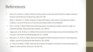 References
8. Alam, M. S., & Ghosh, A. (2019). Influence of floor systems on alternate path method for collapse resistance.
Structure and Infrastructure Engineering, 15(3), 377–390.
9. Bhatt, C., & Panda, K. C. (2023). Evaluation of hybrid SRC systems under seismic and progressive collapse
conditions. Journal of Performance of Constructed Facilities (ASCE), 37(3), 04023007.
10. Chen, J., & Xiao, Y. (2023). Effectiveness of bracing systems on progressive collapse resistance in high-rise
composite buildings. Engineering Failure Analysis, 151, 107156.
11. Sivagnanam, B. M., & Menon, D. (2023). Enhancement of structural integrity using continuity detailing in RCC
structures. Construction and Building Materials, 371, 130298.
12. Wang, W., Li, X., & Yan, H. (2022). Numerical investigation of hybrid composite structures under progressive
collapse. Journal of Constructional Steel Research, 195, 107328.
13. 13. Feng, D., & Wang, T. (2022). Experimental evaluation of mitigation techniques for preventing progressive
collapse in steel structures. Structures, 39, 100–112.
 