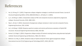 References
14. He, Q., & Feng, D. C. (2021). Progressive collapse mitigation strategies in reinforced concrete frames. Journal of
Structural Engineering (ASCE), 147(5), 04021033.Bhatt, C., & Panda, K. C. (2023).
15. Lu, X., & Zhang, X. (2021). Comparative analysis of RCC and composite structures subjected to progressive
collapse. Structural Concrete, 22(3), 1800–1815.
16. Naji, S., & Irani, F. (2021). Assessment of progressive collapse resistance in steel-concrete composite frames.
Engineering Structures, 239, 112346.
17. Jia, X., & Zhang, Y. (2020). Response spectrum analysis and seismic performance evaluation of hybrid SRC
structures. Structural Engineering International, 30(4), 593–603.
18. Kumar, R., & Singh, Y. (2021). Progressive collapse analysis of moment-resisting frames using alternate load path
method. Structural Engineering and Mechanics, 78(5), 551–564.13.
19. Mahesh, N., & Raj, A. (2019). Analytical study on hybrid composite frames against progressive collapse.
International Journal of Civil Engineering and Technology (IJCIET), 10(2), 248–259.
 