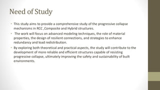 Need of Study
• This study aims to provide a comprehensive study of the progressive collapse
mechanisms in RCC ,Composite and Hybrid structures.
• The work will focus on advanced modeling techniques, the role of material
properties, the design of resilient connections, and strategies to enhance
redundancy and load redistribution.
• By exploring both theoretical and practical aspects, the study will contribute to the
development of more reliable and efficient structures capable of resisting
progressive collapse, ultimately improving the safety and sustainability of built
environments.
 