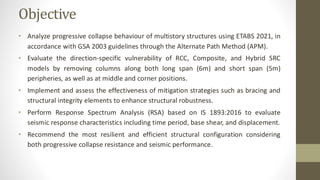 Objective
• Analyze progressive collapse behaviour of multistory structures using ETABS 2021, in
accordance with GSA 2003 guidelines through the Alternate Path Method (APM).
• Evaluate the direction-specific vulnerability of RCC, Composite, and Hybrid SRC
models by removing columns along both long span (6m) and short span (5m)
peripheries, as well as at middle and corner positions.
• Implement and assess the effectiveness of mitigation strategies such as bracing and
structural integrity elements to enhance structural robustness.
• Perform Response Spectrum Analysis (RSA) based on IS 1893:2016 to evaluate
seismic response characteristics including time period, base shear, and displacement.
• Recommend the most resilient and efficient structural configuration considering
both progressive collapse resistance and seismic performance.
 