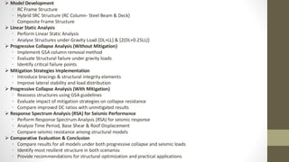 ➢ Model Development
• RC Frame Structure
• Hybrid SRC Structure (RC Column- Steel Beam & Deck)
• Composite Frame Structure
➢ Linear Static Analysis
• Perform Linear Static Analysis
• Analyse Structures under Gravity Load-[DL+LL] & [2(DL+0.25LL)]
➢ Progressive Collapse Analysis (Without Mitigation)
• Implement GSA column removal method
• Evaluate Structural failure under gravity loads
• Identify critical failure points
➢ Mitigation Strategies Implementation
• Introduce bracings & structural integrity elements
• Improve lateral stability and load distribution
➢ Progressive Collapse Analysis (With Mitigation)
• Reassess structures using GSA guidelines
• Evaluate impact of mitigation strategies on collapse resistance
• Compare improved DC ratios with unmitigated results
➢ Response Spectrum Analysis (RSA) for Seismic Performance
• Perform Response Spectrum Analysis (RSA) for seismic response
• Analyze Time Period, Base Shear & Roof Displacement
• Compare seismic resistance among structural models
➢ Comparative Evaluation & Conclusion
• Compare results for all models under both progressive collapse and seismic loads
• Identify most resilient structure in both scenarios
• Provide recommendations for structural optimization and practical applications
 