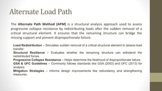 Alternate Load Path
The Alternate Path Method (APM) is a structural analysis approach used to assess
progressive collapse resistance by redistributing loads after the sudden removal of a
critical structural element. It ensures that the remaining structure can bridge the
missing support and prevent disproportionate failure.
Load Redistribution – Simulates sudden removal of a critical structural element to assess load
transfer.
Structural Resilience – Evaluates whether the remaining structure can withstand the
redistributed forces.
Progressive Collapse Resistance – Helps determine the likelihood of disproportionate failure.
GSA & UFC Guidelines – Commonly follows standards like GSA (2003) and UFC (2013) for
analysis.
Mitigation Strategies – Informs design improvements like redundancy and strengthening
measures.
 