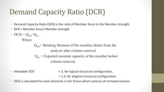 Demand Capacity Ratio (DCR)
• Demand Capacity Ratio (DCR) is the ratio of Member force to the Member strength.
• DCR = Member force/ Member strength
• DCR = Qud / Qce
Where
Qud = Bending Moment of the member obtain from the
analysis after column removal
Qce = Expected moment capacity of the member before
column removal.
• Allowable DCR < 2, for typical structural configuration,
< 1.5, for atypical structural configuration.
• DCR is calculated for each elements in the frame which consists of removed column
 