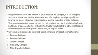 INTRODUCTION:
• Progressive collapse, also known as disproportionate collapse, is a catastrophic
structural failure mechanism where the loss of a single or small group of load-
bearing elements triggers a chain reaction, leading to partial or total collapse.
• This phenomenon is a major concern in civil engineering, particularly for high-rise
buildings, bridges, and other critical infrastructures subjected to abnormal loading
conditions such as earthquakes, explosions, or impact forces.
Progressive collapse can be classified based on failure propagation mechanisms:
a. Pancake Collapse
b. Domino Collapse
c. Zipper Collapse
d. Instability Collapse
e. Mixed-Mode Collapse
 
