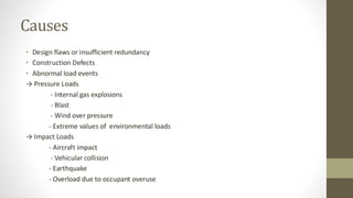 Causes
• Design flaws or insufficient redundancy
• Construction Defects
• Abnormal load events
→ Pressure Loads
- Internal gas explosions
- Blast
- Wind over pressure
- Extreme values of environmental loads
→ Impact Loads
- Aircraft impact
- Vehicular collision
- Earthquake
- Overload due to occupant overuse
 